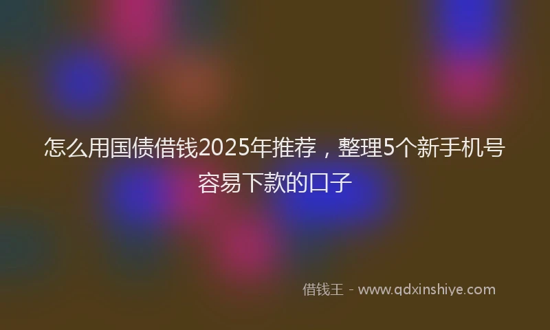 怎么用国债借钱2025年推荐，整理5个新手机号容易下款的口子