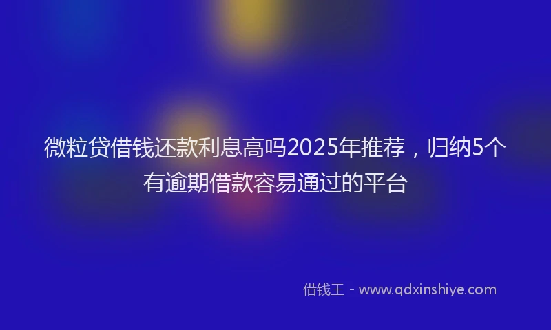 微粒贷借钱还款利息高吗2025年推荐，归纳5个有逾期借款容易通过的平台