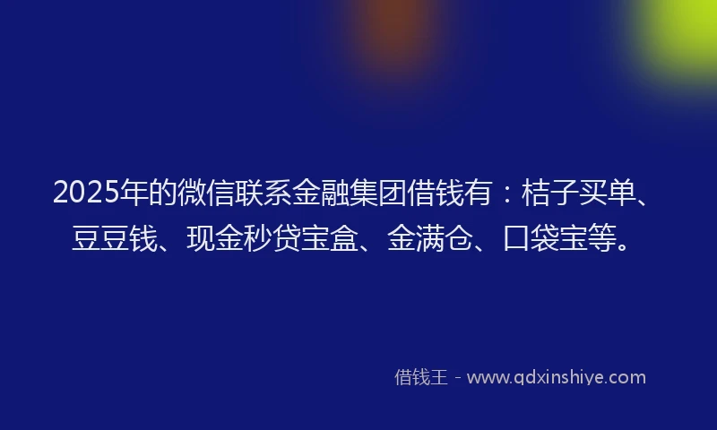 2025年的微信联系金融集团借钱有：桔子买单、豆豆钱、现金秒贷宝盒、金满仓、口袋宝等。