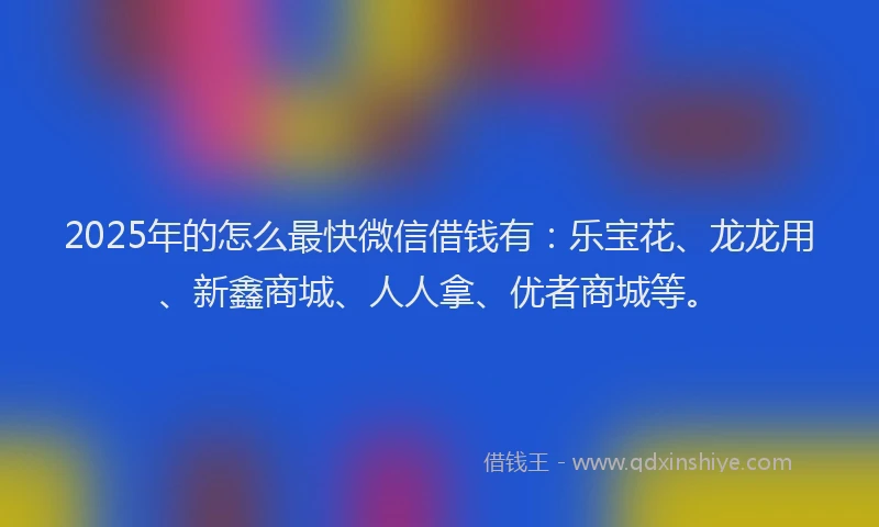 2025年的怎么最快微信借钱有：乐宝花、龙龙用、新鑫商城、人人拿、优者商城等。