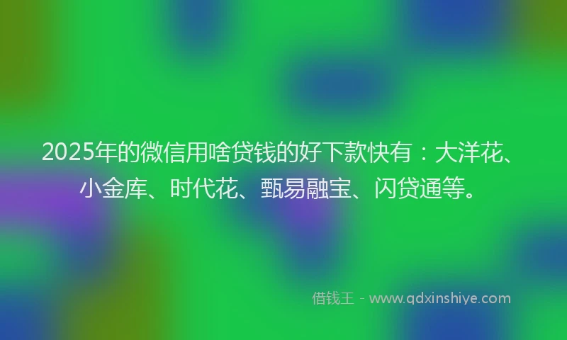 2025年的微信用啥贷钱的好下款快有：大洋花、小金库、时代花、甄易融宝、闪贷通等。
