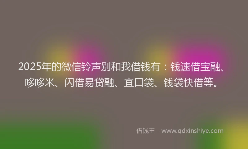 2025年的微信铃声别和我借钱有：钱速借宝融、哆哆米、闪借易贷融、宜口袋、钱袋快借等。
