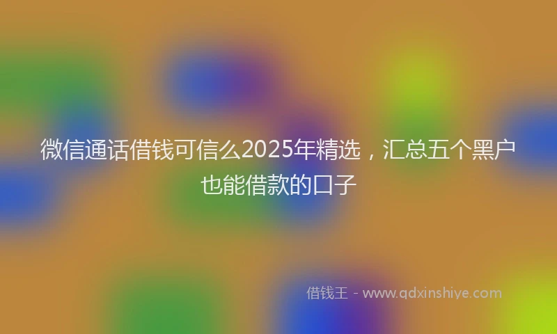 微信通话借钱可信么2025年精选，汇总五个黑户也能借款的口子