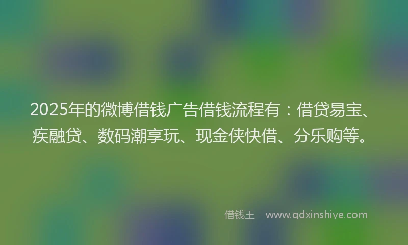 2025年的微博借钱广告借钱流程有：借贷易宝、疾融贷、数码潮享玩、现金侠快借、分乐购等。