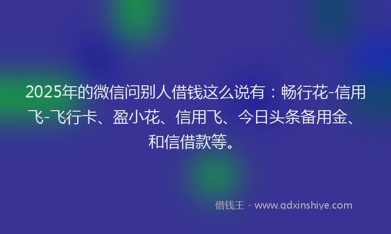 2025年的微信问别人借钱这么说有：畅行花-信用飞-飞行卡、盈小花、信用飞、今日头条备用金、和信借款等。