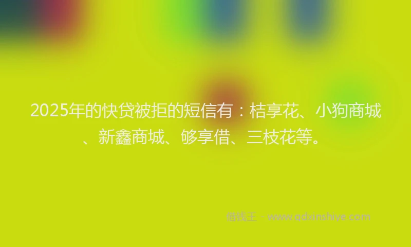 2025年的快贷被拒的短信有：桔享花、小狗商城、新鑫商城、够享借、三枝花等。