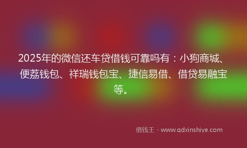 2025年的微信还车贷借钱可靠吗有：小狗商城、便荔钱包、祥瑞钱包宝、捷信易借、借贷易融宝等。