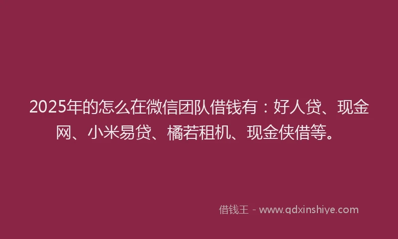 2025年的怎么在微信团队借钱有：好人贷、现金网、小米易贷、橘若租机、现金侠借等。