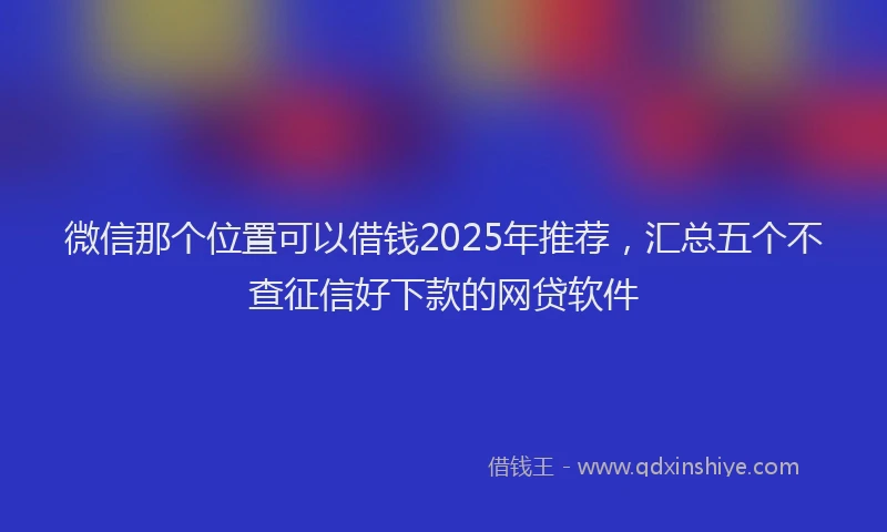 微信那个位置可以借钱2025年推荐，汇总五个不查征信好下款的网贷软件