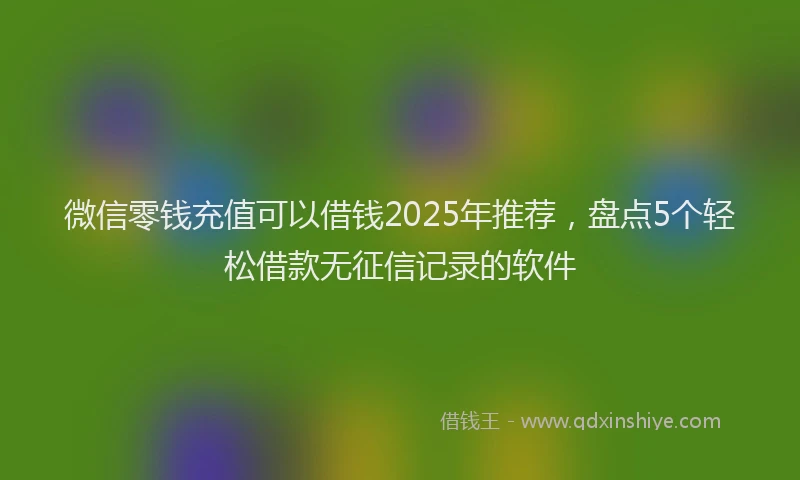 微信零钱充值可以借钱2025年推荐，盘点5个轻松借款无征信记录的软件