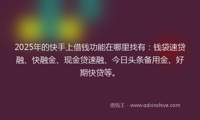 2025年的快手上借钱功能在哪里找有：钱袋速贷融、快融金、现金贷速融、今日头条备用金、好期快贷等。