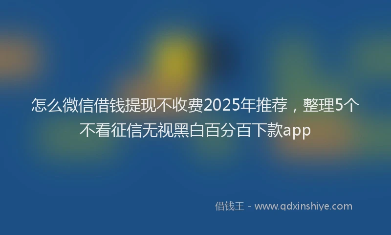 怎么微信借钱提现不收费2025年推荐，整理5个不看征信无视黑白百分百下款app