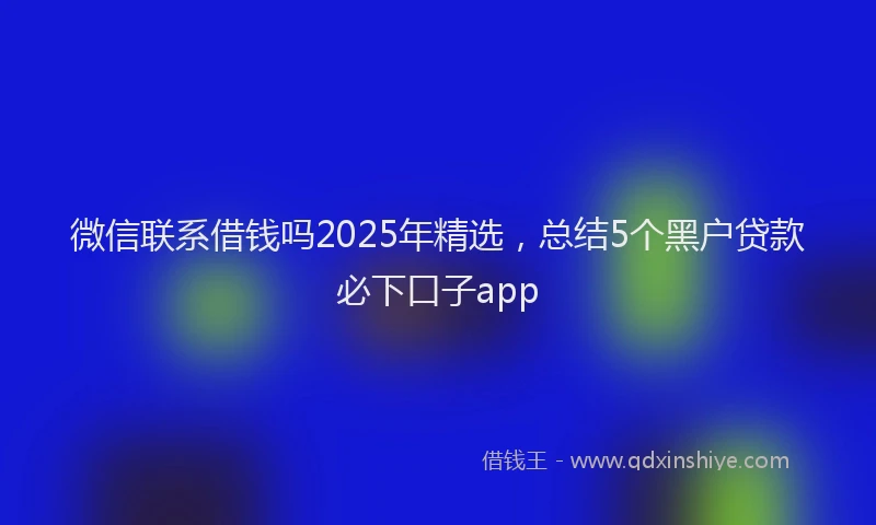 微信联系借钱吗2025年精选，总结5个黑户贷款必下口子app