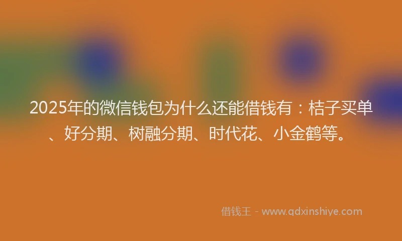 2025年的微信钱包为什么还能借钱有：桔子买单、好分期、树融分期、时代花、小金鹤等。