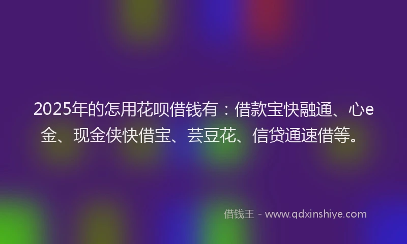 2025年的怎用花呗借钱有：借款宝快融通、心e金、现金侠快借宝、芸豆花、信贷通速借等。