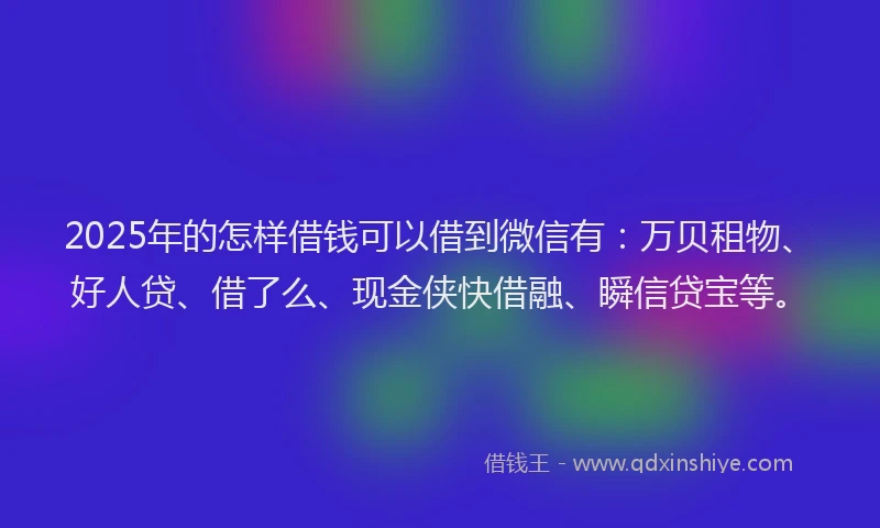 2025年的怎样借钱可以借到微信有：万贝租物、好人贷、借了么、现金侠快借融、瞬信贷宝等。
