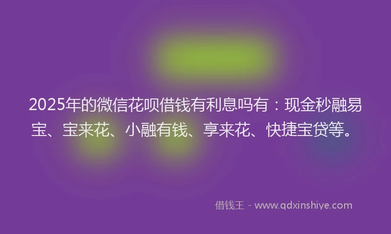 2025年的微信花呗借钱有利息吗有：现金秒融易宝、宝来花、小融有钱、享来花、快捷宝贷等。