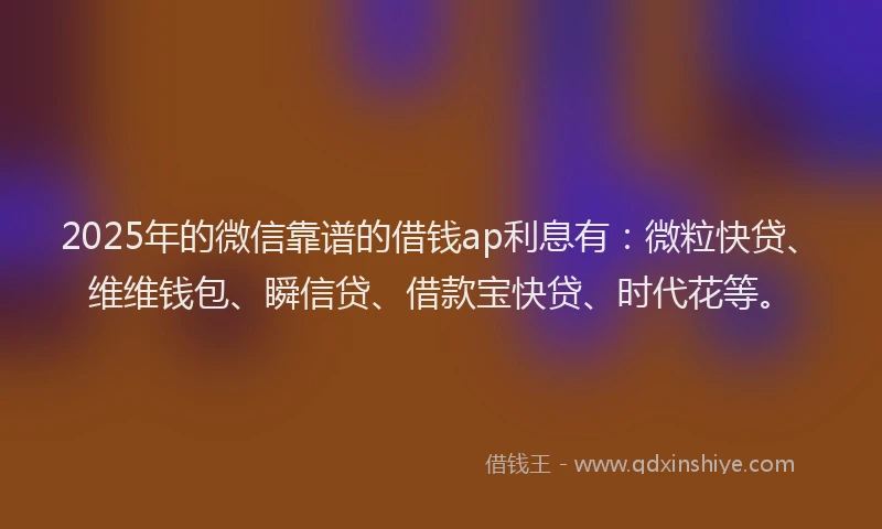 2025年的微信靠谱的借钱ap利息有：微粒快贷、维维钱包、瞬信贷、借款宝快贷、时代花等。