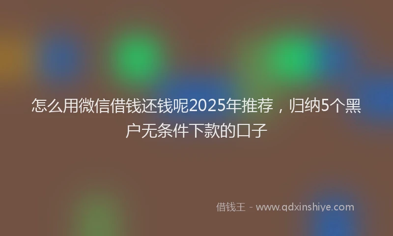 怎么用微信借钱还钱呢2025年推荐，归纳5个黑户无条件下款的口子
