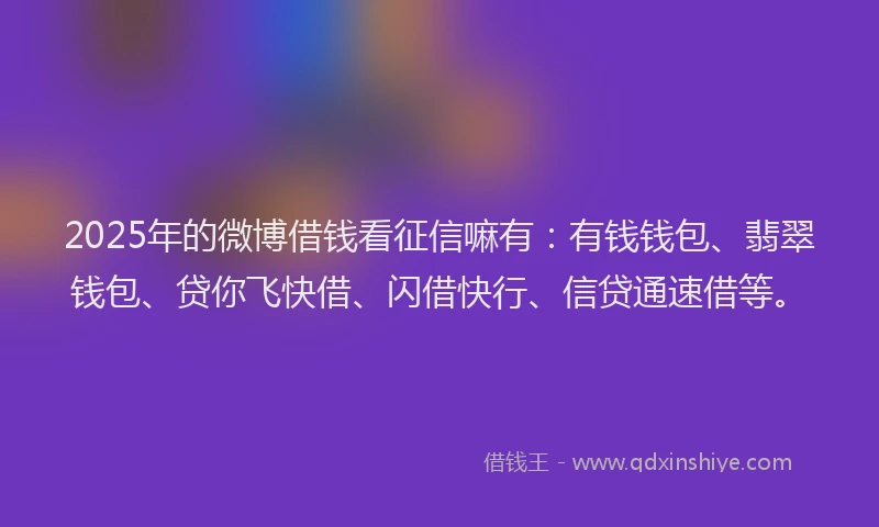 2025年的微博借钱看征信嘛有：有钱钱包、翡翠钱包、贷你飞快借、闪借快行、信贷通速借等。