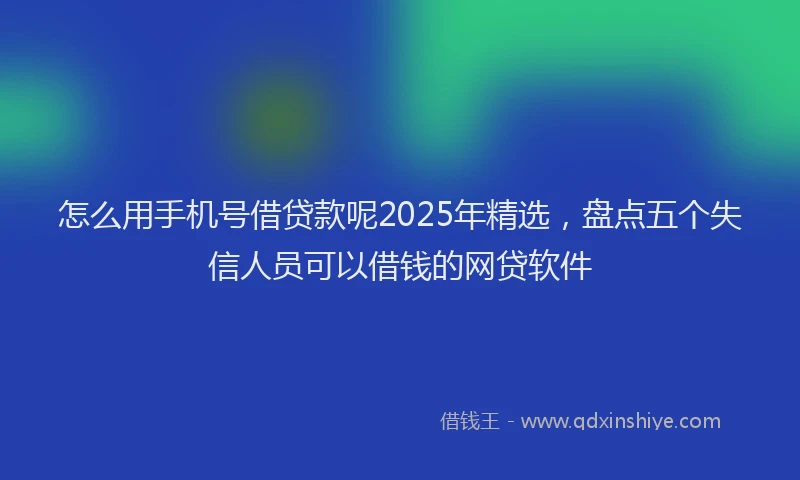 怎么用手机号借贷款呢2025年精选，盘点五个失信人员可以借钱的网贷软件