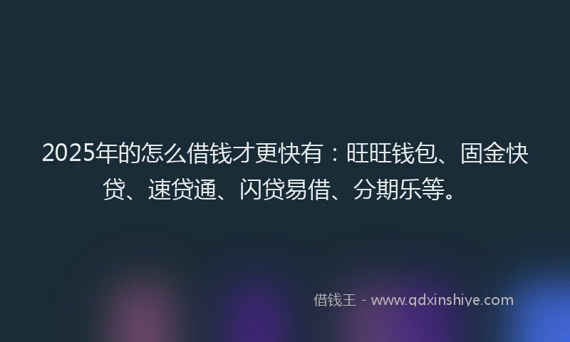 2025年的怎么借钱才更快有：旺旺钱包、固金快贷、速贷通、闪贷易借、分期乐等。