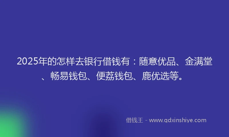 2025年的怎样去银行借钱有：随意优品、金满堂、畅易钱包、便荔钱包、鹿优选等。