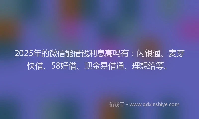 2025年的微信能借钱利息高吗有：闪银通、麦芽快借、58好借、现金易借通、理想给等。