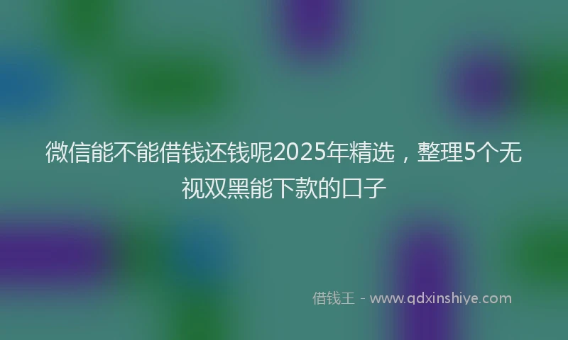 微信能不能借钱还钱呢2025年精选，整理5个无视双黑能下款的口子