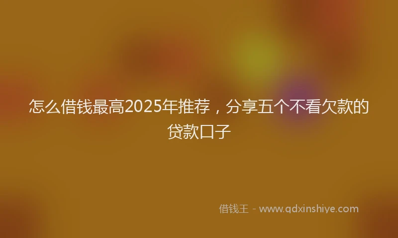 怎么借钱最高2025年推荐，分享五个不看欠款的贷款口子