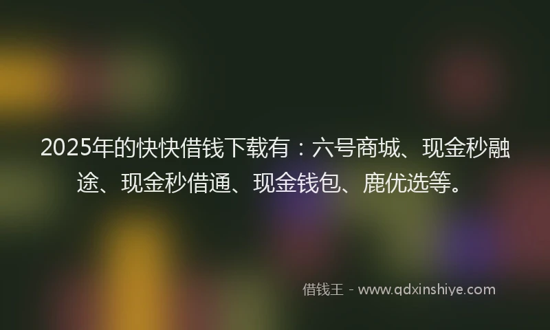 2025年的快快借钱下载有：六号商城、现金秒融途、现金秒借通、现金钱包、鹿优选等。