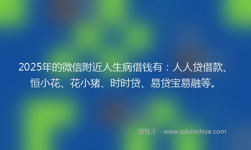 2025年的微信附近人生病借钱有：人人贷借款、恒小花、花小猪、时时贷、易贷宝易融等。