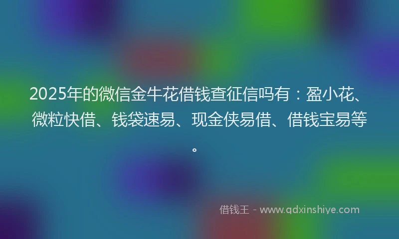 2025年的微信金牛花借钱查征信吗有：盈小花、微粒快借、钱袋速易、现金侠易借、借钱宝易等。