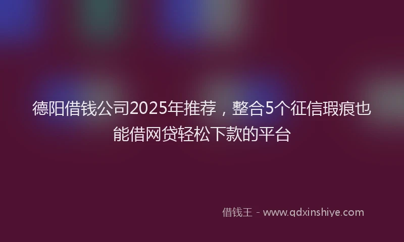 德阳借钱公司2025年推荐，整合5个征信瑕疵也能借网贷轻松下款的平台