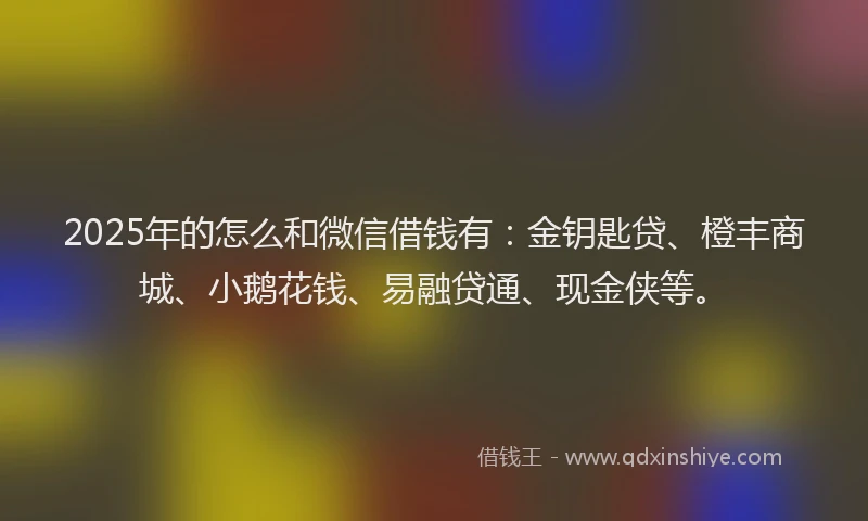 2025年的怎么和微信借钱有：金钥匙贷、橙丰商城、小鹅花钱、易融贷通、现金侠等。