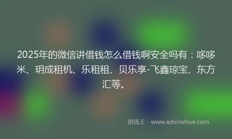 2025年的微信讲借钱怎么借钱啊安全吗有：哆哆米、玥成租机、乐租租、贝乐享-飞鑫琼宝、东方汇等。