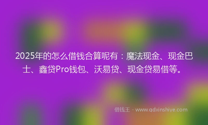 2025年的怎么借钱合算呢有：魔法现金、现金巴士、鑫贷Pro钱包、沃易贷、现金贷易借等。