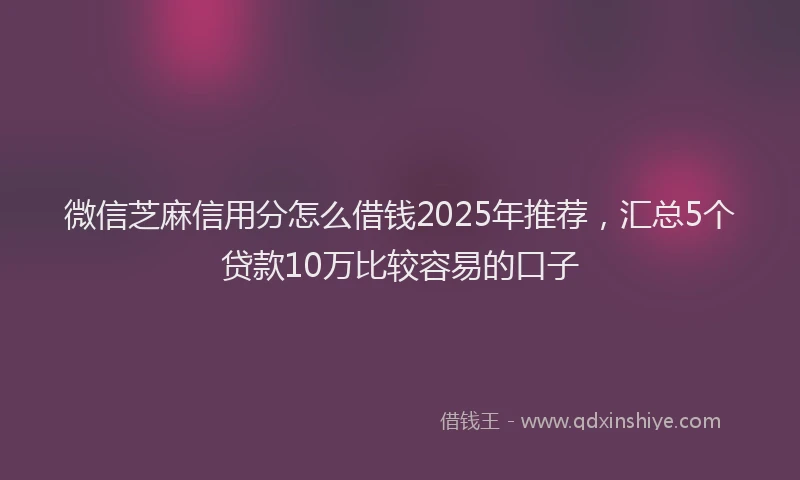 微信芝麻信用分怎么借钱2025年推荐，汇总5个贷款10万比较容易的口子