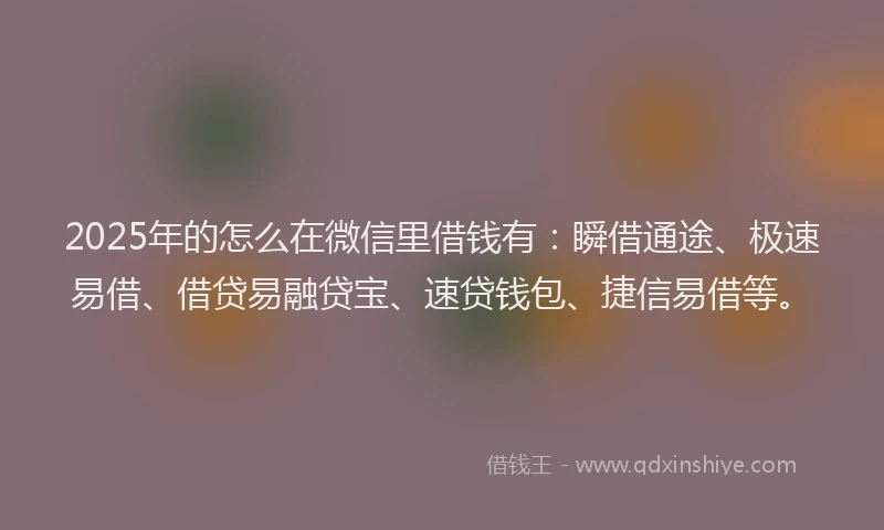 2025年的怎么在微信里借钱有：瞬借通途、极速易借、借贷易融贷宝、速贷钱包、捷信易借等。