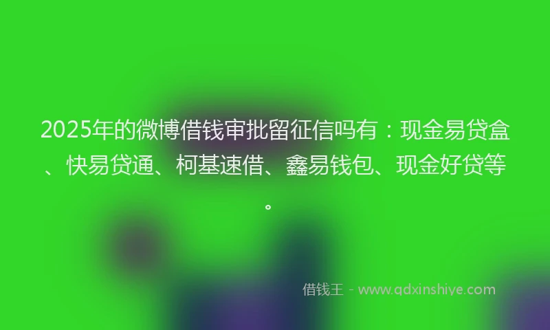 2025年的微博借钱审批留征信吗有：现金易贷盒、快易贷通、柯基速借、鑫易钱包、现金好贷等。