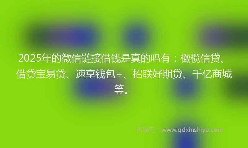 2025年的微信链接借钱是真的吗有：橄榄信贷、借贷宝易贷、速享钱包+、招联好期贷、千亿商城等。