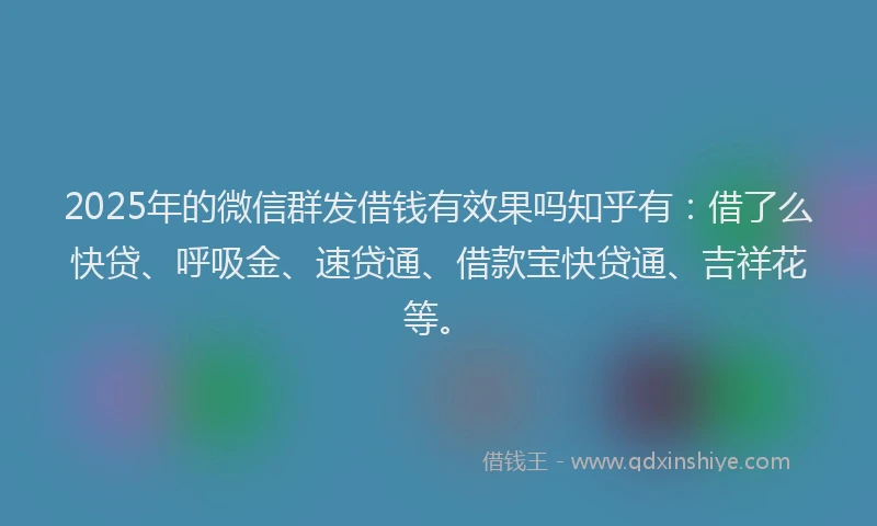2025年的微信群发借钱有效果吗知乎有：借了么快贷、呼吸金、速贷通、借款宝快贷通、吉祥花等。