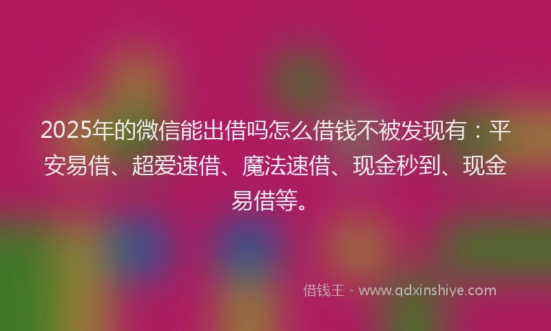 2025年的微信能出借吗怎么借钱不被发现有：平安易借、超爱速借、魔法速借、现金秒到、现金易借等。
