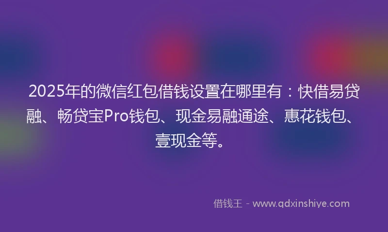2025年的微信红包借钱设置在哪里有：快借易贷融、畅贷宝Pro钱包、现金易融通途、惠花钱包、壹现金等。