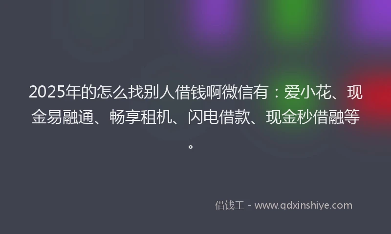 2025年的怎么找别人借钱啊微信有：爱小花、现金易融通、畅享租机、闪电借款、现金秒借融等。