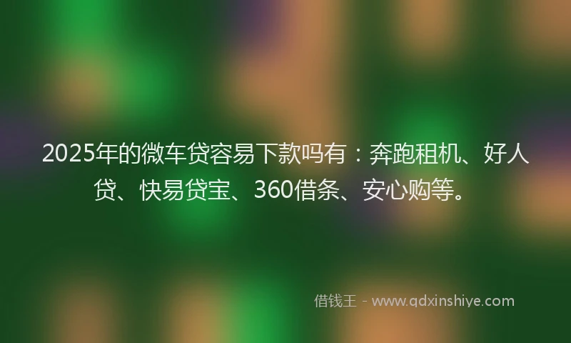 2025年的微车贷容易下款吗有：奔跑租机、好人贷、快易贷宝、360借条、安心购等。