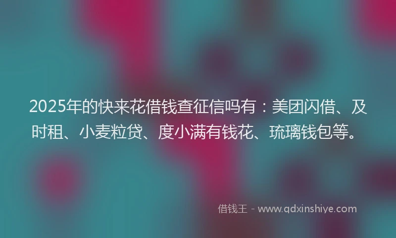 2025年的快来花借钱查征信吗有：美团闪借、及时租、小麦粒贷、度小满有钱花、琉璃钱包等。