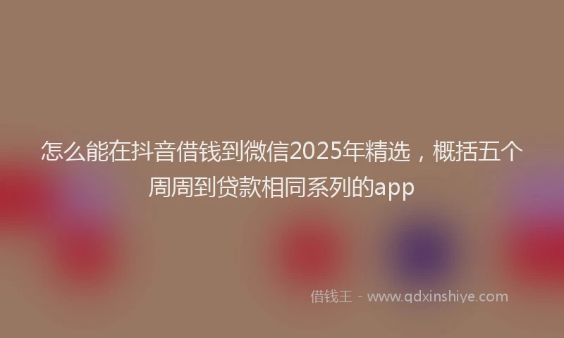 怎么能在抖音借钱到微信2025年精选，概括五个周周到贷款相同系列的app