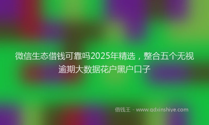 微信生态借钱可靠吗2025年精选，整合五个无视逾期大数据花户黑户口子