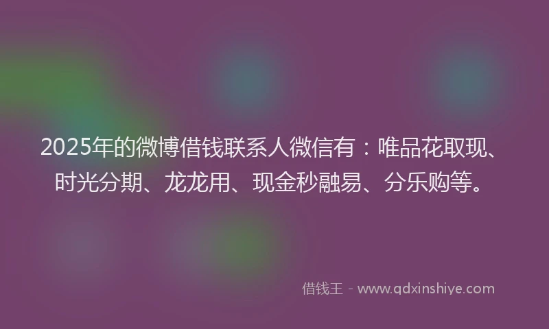 2025年的微博借钱联系人微信有：唯品花取现、时光分期、龙龙用、现金秒融易、分乐购等。